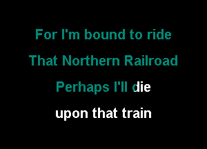 For I'm bound to ride
That Northern Railroad

Perhaps I'll die

upon that train