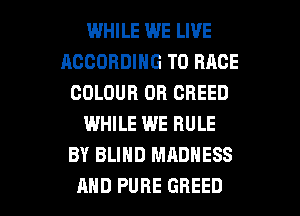 WHILE WE LIVE
ACCORDING TO RACE
COLOUR OB GBEED
WHILE WE RULE
BY BLIND MADNESS

AND PURE GHEED l