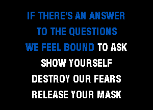 IF THERE'S AN ANSWER
TO THE QUESTIONS
WE FEEL BOUND TO ASK
SHOW YOURSELF
DESTROY OUR FEARS

RELEASE YOUR MASK l