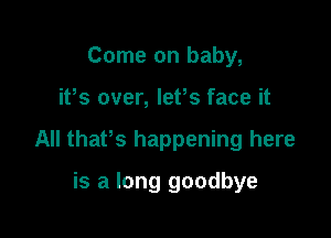 Come on baby,

ifs over, lefs face it

All thaPs happening here

is a long goodbye