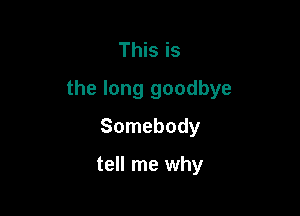 This is
the long goodbye

Somebody

tell me why