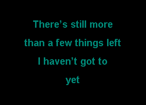 Thereus still more

than a few things left

I havewt got to

yet