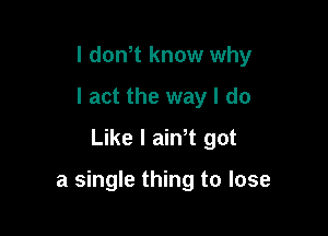 I dowt know why
I act the way I do
Like I ain t got

a single thing to lose