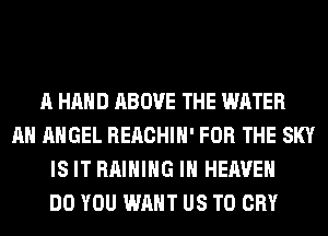 A HAND ABOVE THE WATER
AH ANGEL REACHIH' FOR THE SKY
IS IT RAIHIHG IN HEAVEN
DO YOU WANT US TO CRY