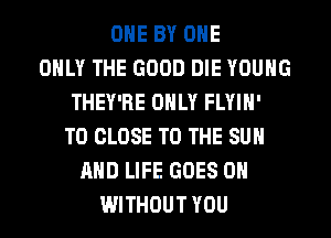 OHE BY OHE
ONLY THE GOOD DIE YOUNG
THEY'RE ONLY FLYIH'
TO CLOSE TO THE SUN
AND LIFE GOES ON
WITHOUT YOU