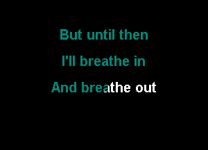 But until then

I'll breathe in

And breathe out