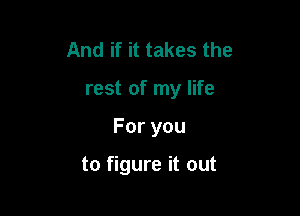 And if it takes the

rest of my life

Foryou

to figure it out