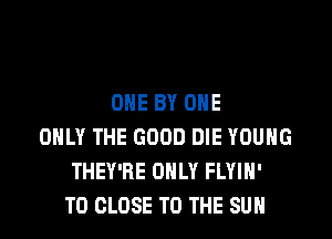 ONE BY ONE

ONLY THE GOOD DIE YOUNG
THEY'RE ONLY FLYIH'
TO CLOSE TO THE SUN
