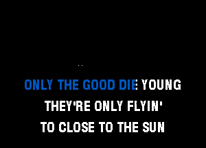 ONLY THE GOOD DIE YOUNG
THEY'RE ONLY FLYIH'
TO CLOSE TO THE SUN