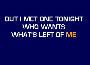 BUT I MET ONE TONIGHT
WHO WANTS
WHATS LEFT OF ME