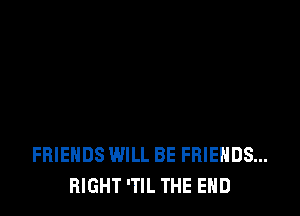 FRIENDS WILL BE FRIENDS...
RIGHT 'TIL THE END
