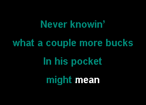 Never knowin,

what a couple more bucks

In his pocket

might mean