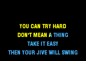 YOU CAN TRY HARD
DON'T MEAN A THING
TAKE IT EASY
THEN YOUR JIVE WILL SWING