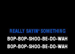 REALLY SAYIH' SOMETHING
BOP-BOP-SHOO-BE-DO-WAH
BOP-BOP-SHOO-BE-DO-WAH