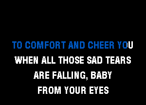 T0 COMFORT AND CHEER YOU
WHEN ALL THOSE SAD TEARS
ARE FALLING, BABY
FROM YOUR EYES