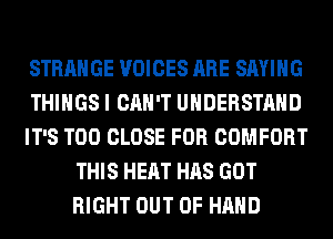 STRANGE VOICES ARE SAYING
THINGS I CAN'T UNDERSTAND
IT'S T00 CLOSE FOR COMFORT
THIS HEAT HAS GOT
RIGHT OUT OF HAND