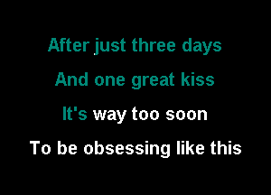 After just three days
And one great kiss

It's way too soon

To be obsessing like this