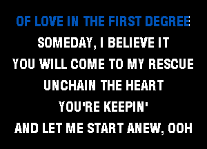 OF LOVE IN THE FIRST DEGREE
SOMEDAY, I BELIEVE IT
YOU WILL COME TO MY RESCUE
UHCHAIH THE HEART
YOU'RE KEEPIH'

AND LET ME START AHEW, 00H