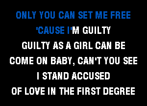 ONLY YOU CAN SET ME FREE
'CAUSE I'M GUILTY
GUILTY AS A GIRL CAN BE
COME ON BABY, CAN'T YOU SEE
I STAND ACCUSED
OF LOVE IN THE FIRST DEGREE