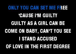 ONLY YOU CAN SET ME FREE
'CAUSE I'M GUILTY
GUILTY AS A GIRL CAN BE
COME ON BABY, CAN'T YOU SEE
I STAND ACCUSED
OF LOVE IN THE FIRST DEGREE