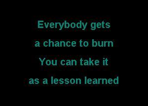 Everybody gets

a chance to burn
You can take it

as a lesson learned