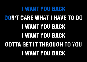 I WANT YOU BACK
DON'T CARE WHAT I HAVE TO DO
I WANT YOU BACK
I WANT YOU BACK
GOTTA GET IT THROUGH TO YOU
I WANT YOU BACK