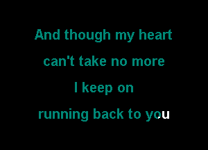 And though my heart

can't take no more
I keep on

running back to you