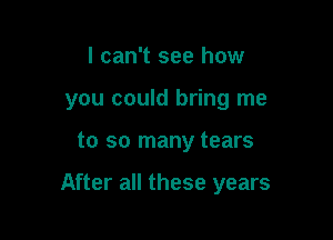 I can't see how
you could bring me

to so many tears

After all these years