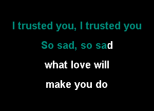 I trusted you, I trusted you

So sad, so sad
what love will

make you do