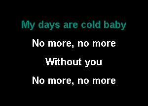 My days are cold baby

No more, no more
Without you

No more, no more