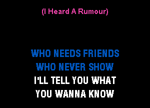 (I Heard A Rumour)

WHO NEEDS FRIENDS

WHO NEVER SHOW
I'LL TELL YOU WHAT
YOU WANNA KNOW