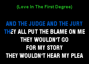 (Love In The First Degree)

AND THE JUDGE AND THE JURY
THEY ALL PUT THE BLAME ON ME
THEY WOULDN'T GO
FOR MY STORY
THEY WOULDN'T HEAR MY PLEA