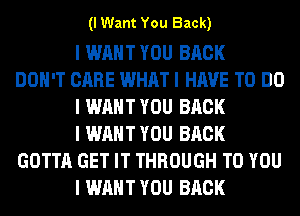 (I Want You Back)

I WANT YOU BACK
DON'T CARE WHAT I HAVE TO DO
I WANT YOU BACK
I WANT YOU BACK
GOTTA GET IT THROUGH TO YOU
I WANT YOU BACK