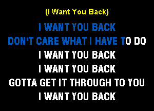 (I Want You Back)

I WANT YOU BACK
DON'T CARE WHAT I HAVE TO DO
I WANT YOU BACK
I WANT YOU BACK
GOTTA GET IT THROUGH TO YOU
I WANT YOU BACK