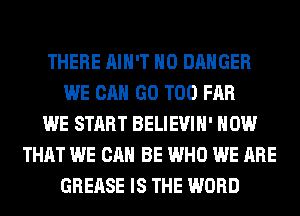 THERE AIN'T H0 DANGER
WE CAN GO T00 FAR
WE START BELIEVIH' HOW
THAT WE CAN BE WHO WE ARE
GREASE IS THE WORD