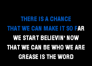 THERE IS A CHANCE
THAT WE CAN MAKE IT SO FAR
WE START BELIEVIH' HOW
THAT WE CAN BE WHO WE ARE
GREASE IS THE WORD