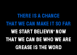 THERE IS A CHANCE
THAT WE CAN MAKE IT SO FAR
WE START BELIEVIH' HOW
THAT WE CAN BE WHO WE ARE
GREASE IS THE WORD