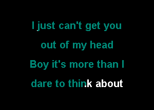 Ijust can't get you

out of my head
Boy it's more than I

dare to think about