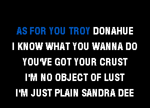 AS FOR YOU TROY DOHAHUE
I KNOW WHAT YOU WANNA DO
YOU'VE GOT YOUR CRUST
I'M H0 OBJECT 0F LUST
I'M JUST PLAIN SANDRA DEE