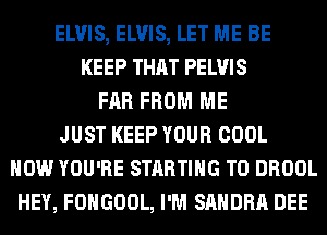 ELVIS, ELVIS, LET ME BE
KEEP THAT PELVIS
FAR FROM ME
JUST KEEP YOUR COOL
HOW YOU'RE STARTING T0 DROOL
HEY, FOHGOOL, I'M SANDRA DEE