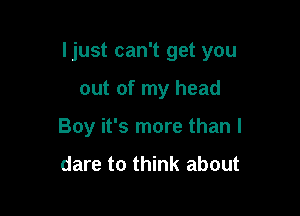 Ijust can't get you

out of my head
Boy it's more than I

dare to think about