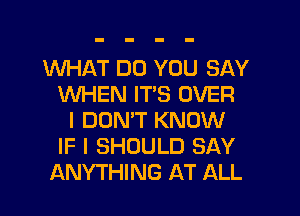 WHAT DO YOU SAY
WHEN ITS OVER
I DONW KNOW
IF I SHOULD SAY
ANYTHING AT ALL