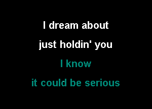 I dream about

just holdin' you

I know

it could be serious