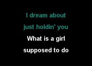 I dream about

just holdin' you

What is a girl

supposed to do