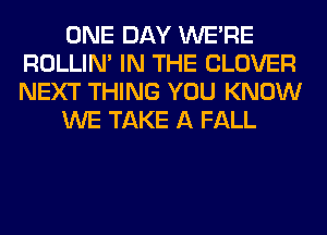 ONE DAY WERE
ROLLIN' IN THE CLOVER
NEXT THING YOU KNOW

WE TAKE A FALL