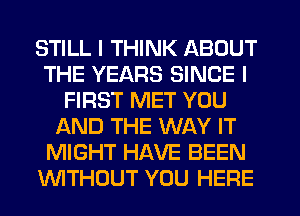 STILL I THINK ABOUT
THE YEARS SINCE I
FIRST MET YOU
AND THE WAY IT
MIGHT HAVE BEEN
WTHOUT YOU HERE