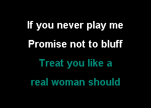If you never play me

Promise not to bluff
Treat you like a

real woman should