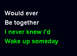 Would ever
Be together

I never knew I'd
Wake up someday