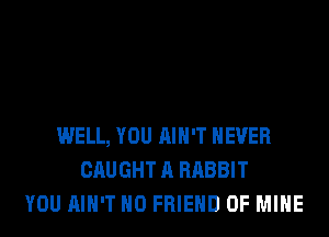 WELL, YOU AIN'T NEVER
CAUGHT A RABBIT
YOU AIN'T H0 FRIEND OF MINE