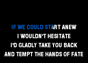 IF WE COULD START AHEW
I WOULDN'T HESITATE
I'D GLADLY TAKE YOU BACK
AND TEMPT THE HANDS 0F FATE